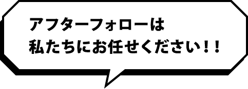 アフターフォローは私たちにお任せください！！