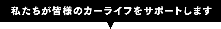 私たちが皆様のカーライフをサポートします